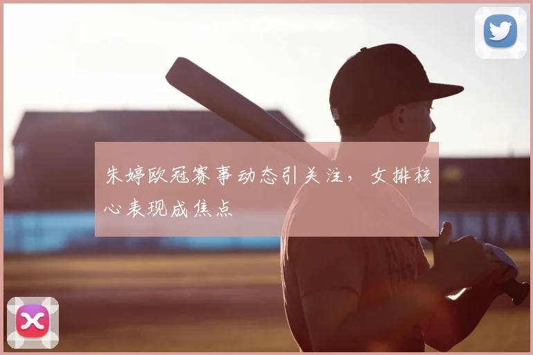 朱婷欧冠赛事动态引关注，女排核心表现成焦点