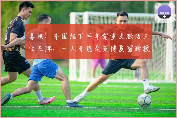 喜讯！李国旭下半年需重点激活三位王牌，一人可能是英博夏窗新援