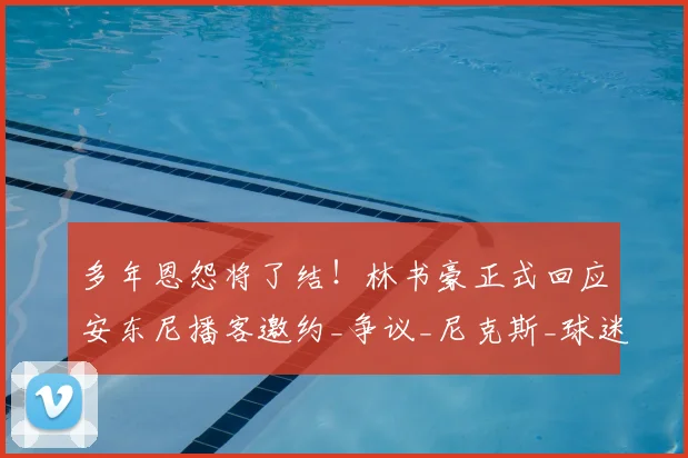 多年恩怨将了结！林书豪正式回应安东尼播客邀约_争议_尼克斯_球迷