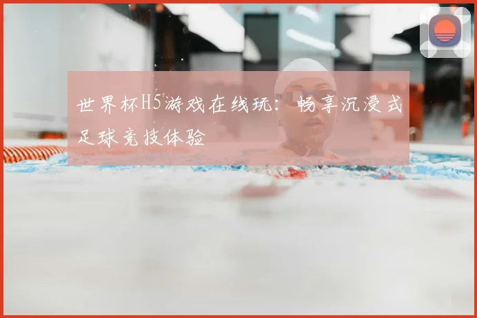 世界杯H5游戏在线玩:畅享沉浸式足球竞技体验