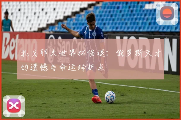 扎戈耶夫世界杯伤退：俄罗斯天才的遗憾与命运转折点