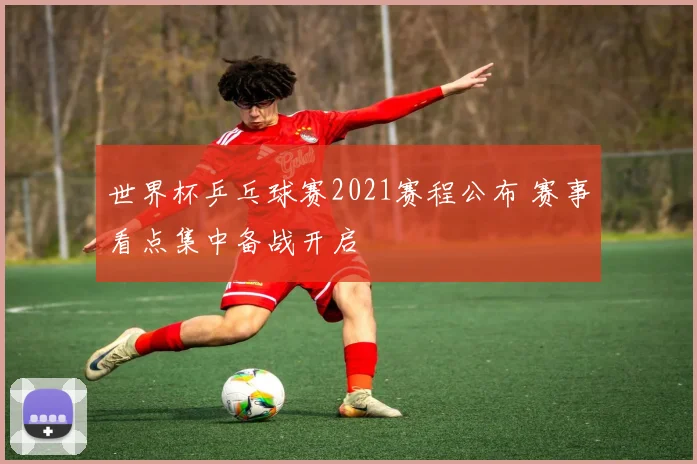 世界杯乒乓球赛2021赛程公布 赛事看点集中备战开启