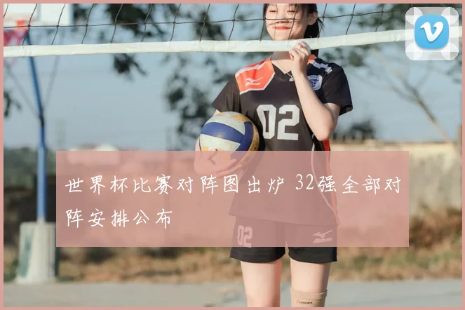 世界杯比赛对阵图出炉 32强全部对阵安排公布