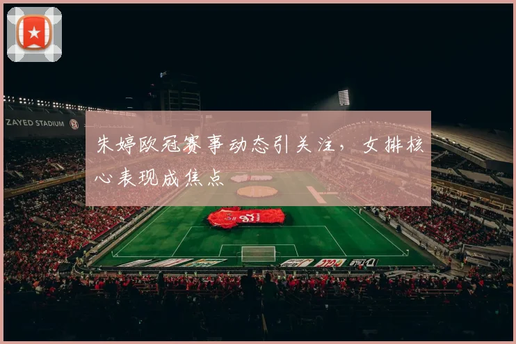 朱婷欧冠赛事动态引关注,女排核心表现成焦点