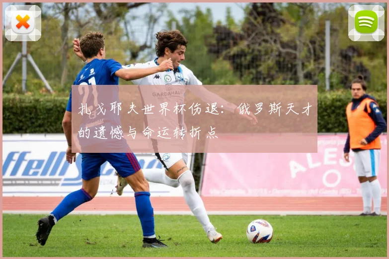 扎戈耶夫世界杯伤退：俄罗斯天才的遗憾与命运转折点