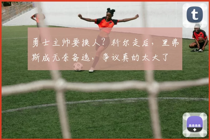 勇士主帅要换人？科尔走后，里弗斯成无奈备选，争议真的太大了