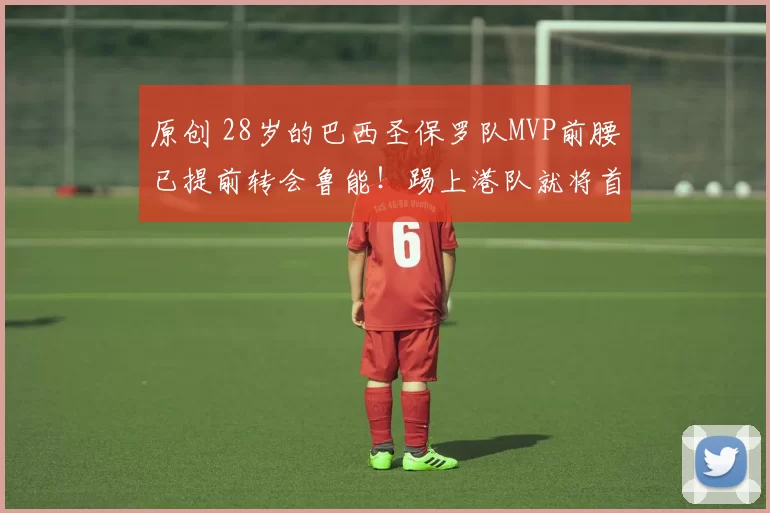 原创 28岁的巴西圣保罗队MVP前腰已提前转会鲁能！踢上港队就将首秀登场，值得期待