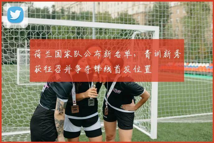荷兰国家队公布新名单,青训新秀获征召并争夺锋线首发位置