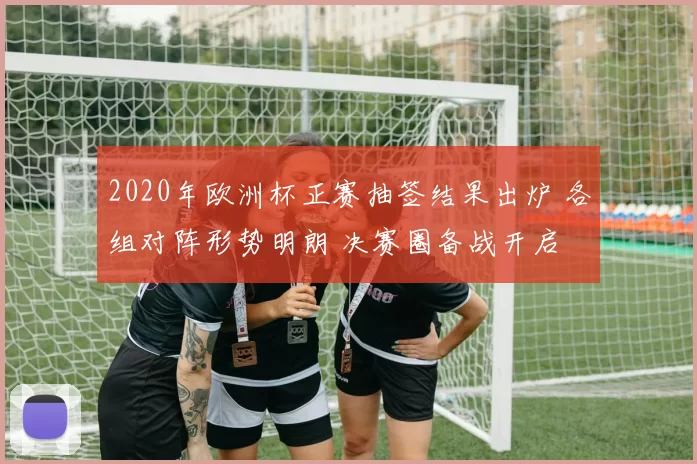 2020年欧洲杯正赛抽签结果出炉 各组对阵形势明朗 决赛圈备战开启