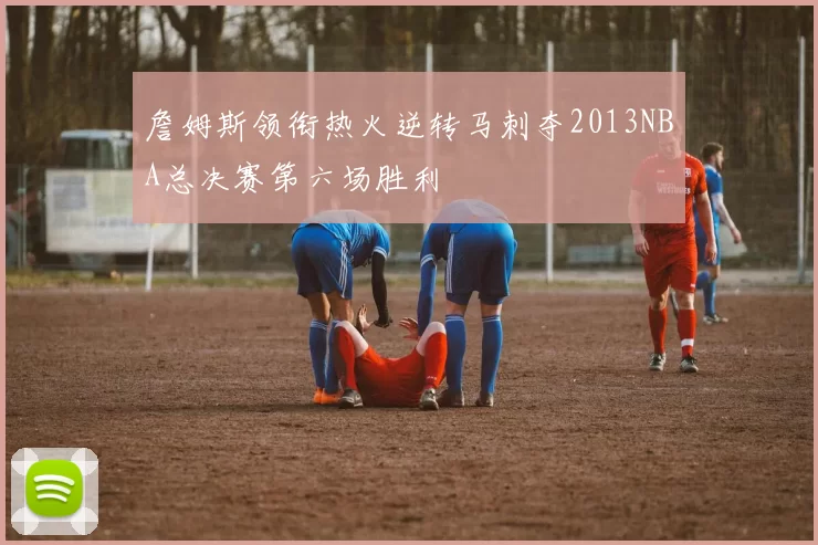 詹姆斯领衔热火逆转马刺夺2013NBA总决赛第六场胜利