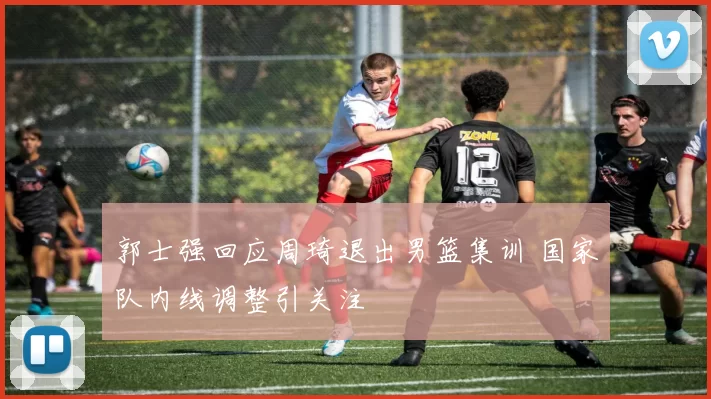郭士强回应周琦退出男篮集训 国家队内线调整引关注