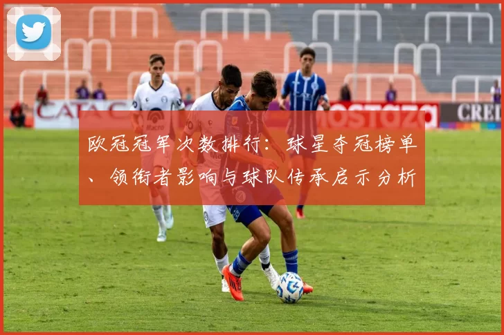欧冠冠军次数排行：球星夺冠榜单、领衔者影响与球队传承启示分析