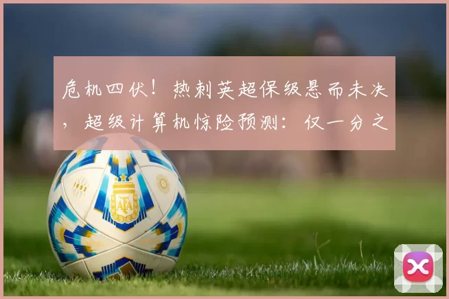 危机四伏！热刺英超保级悬而未决，超级计算机惊险预测：仅一分之差！