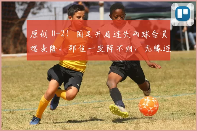 原创 0-2！国足开局连失两球告负喀麦隆，邵佳一变阵不利，无缘连续两胜