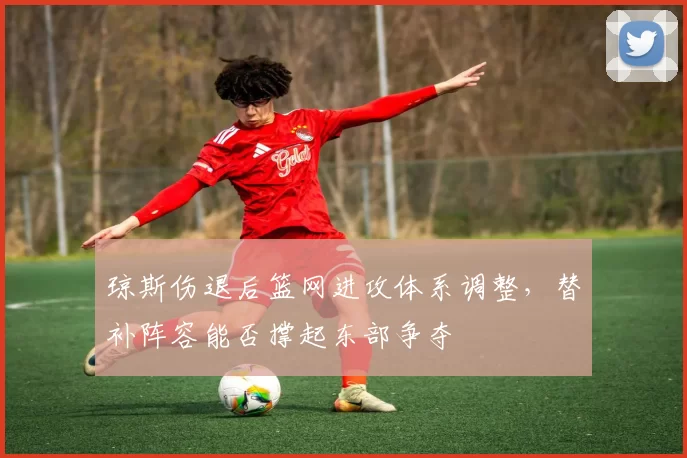 琼斯伤退后篮网进攻体系调整，替补阵容能否撑起东部争夺