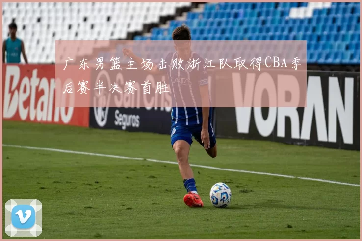 广东男篮主场击败浙江队取得CBA季后赛半决赛首胜