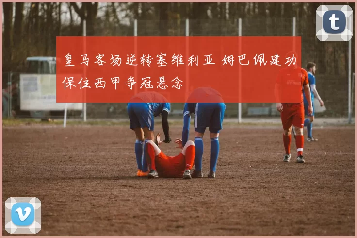 皇马客场逆转塞维利亚 姆巴佩建功保住西甲争冠悬念