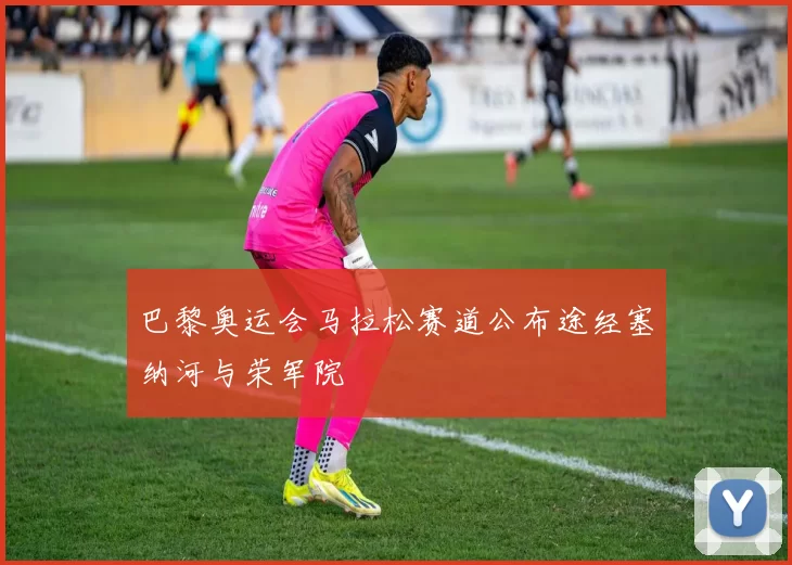 巴黎奥运会马拉松赛道公布途经塞纳河与荣军院