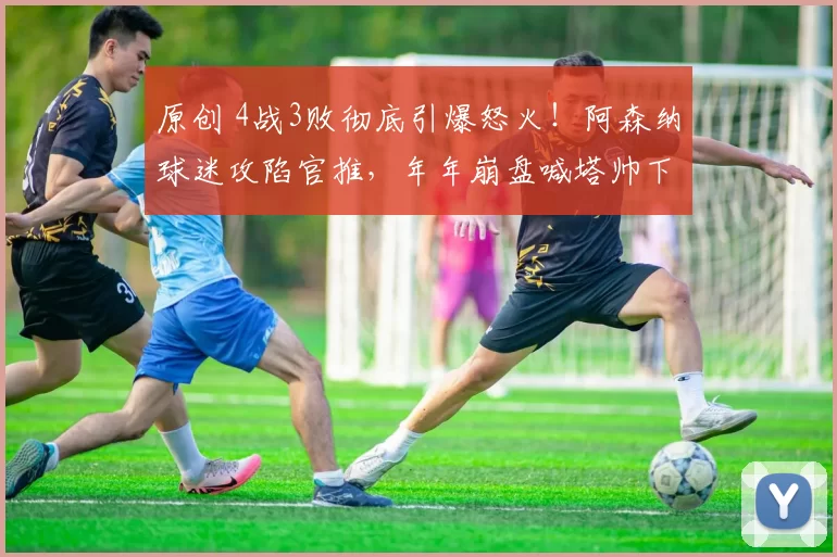 原创 4战3败彻底引爆怒火！阿森纳球迷攻陷官推，年年崩盘喊塔帅下课