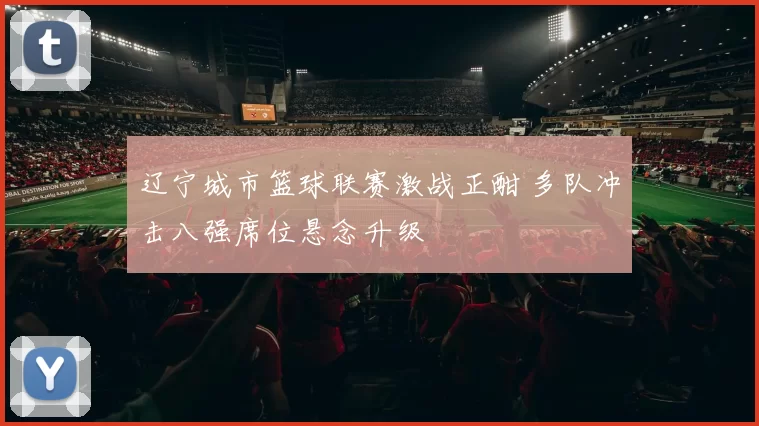 辽宁城市篮球联赛激战正酣 多队冲击八强席位悬念升级
