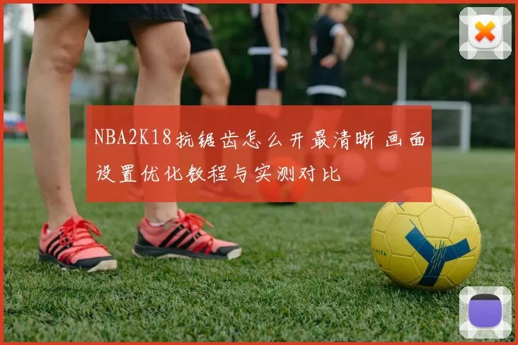 NBA2K18抗锯齿怎么开最清晰 画面设置优化教程与实测对比