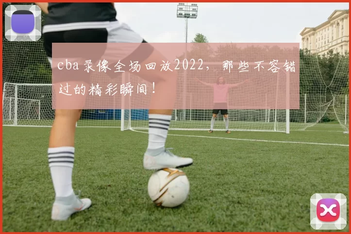 cba录像全场回放2022，那些不容错过的精彩瞬间！