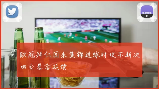 欧冠拜仁国米集锦进球对攻不断次回合悬念延续