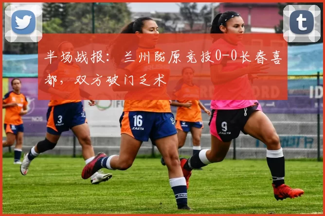 半场战报:兰州陇原竞技0-0长春喜都,双方破门乏术