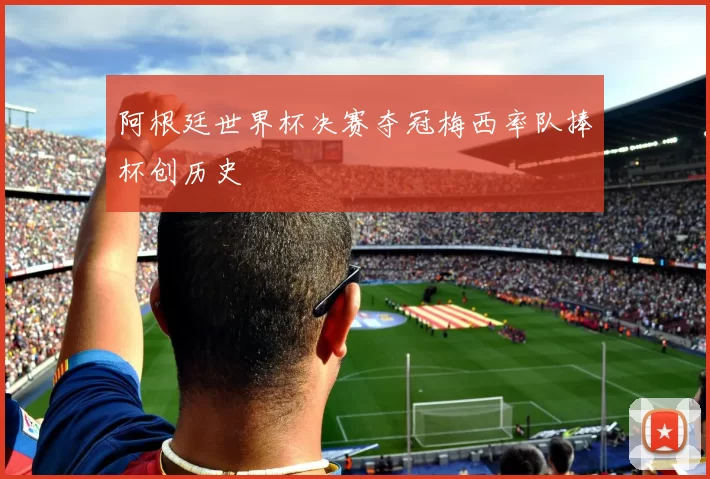 阿根廷世界杯决赛夺冠梅西率队捧杯创历史