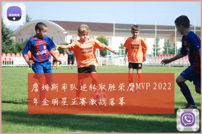 詹姆斯率队逆转取胜荣膺MVP 2022年全明星正赛激战落幕