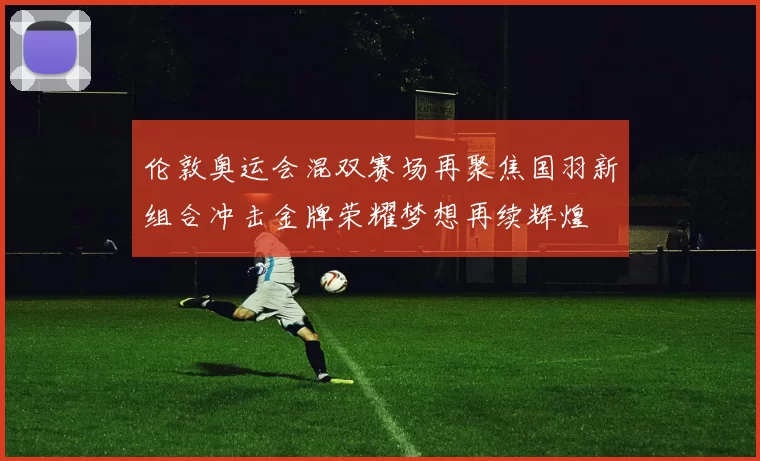 伦敦奥运会混双赛场再聚焦国羽新组合冲击金牌荣耀梦想再续辉煌