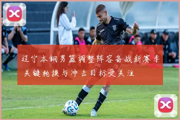 辽宁本钢男篮调整阵容备战新赛季 关键轮换与冲击目标受关注
