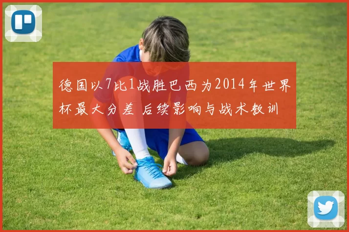 德国以7比1战胜巴西为2014年世界杯最大分差 后续影响与战术教训