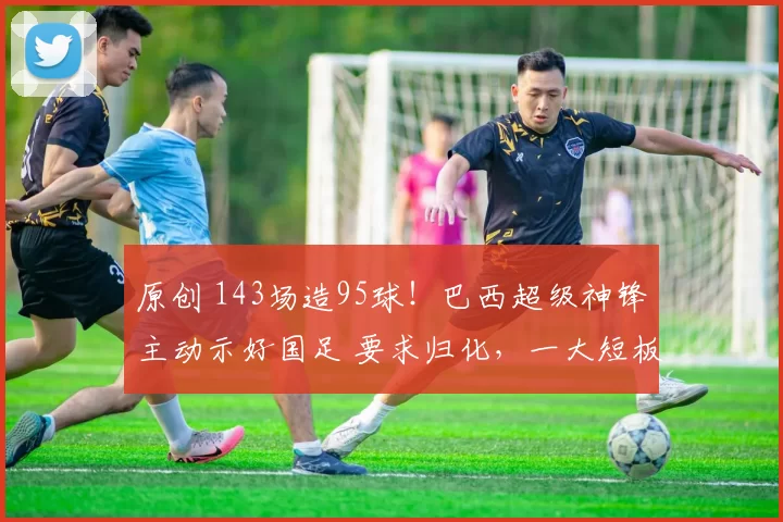 原创 143场造95球!巴西超级神锋主动示好国足 要求归化,一大短板恐成大障碍