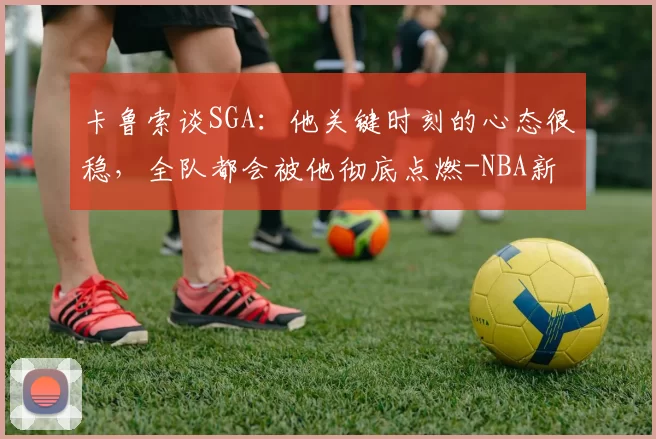 卡鲁索谈SGA：他关键时刻的心态很稳，全队都会被他彻底点燃-NBA新闻