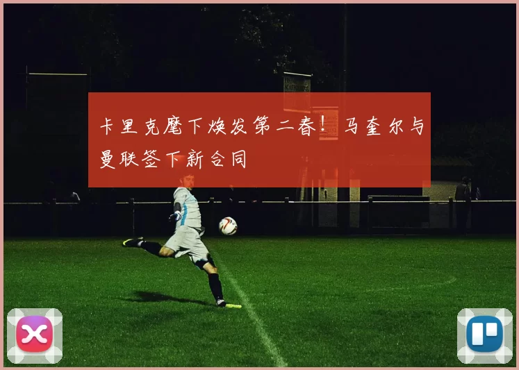 卡里克麾下焕发第二春！马奎尔与曼联签下新合同