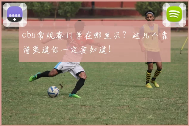 cba常规赛门票在哪里买？这几个靠谱渠道你一定要知道！