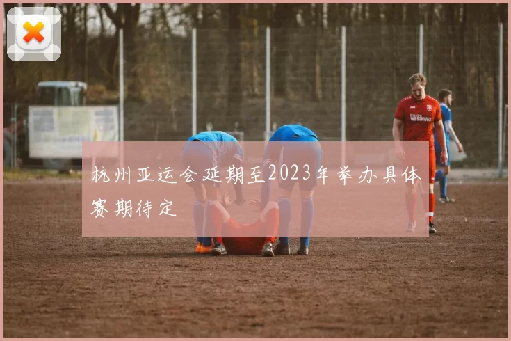 杭州亚运会延期至2023年举办具体赛期待定