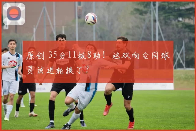 原创 35分11板8助！这双向合同球员该进轮换了？