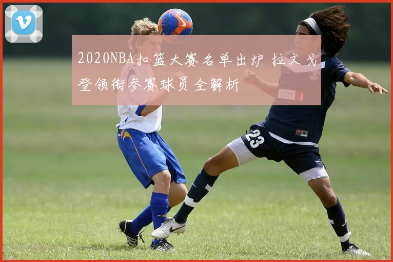 2020NBA扣篮大赛名单出炉 拉文戈登领衔参赛球员全解析