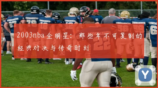2003nba全明星：那些年不可复制的经典对决与传奇时刻