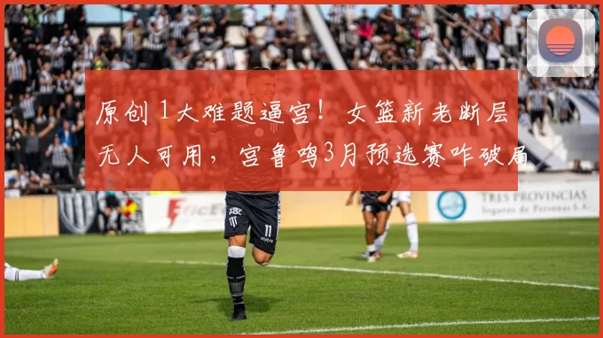 原创 1大难题逼宫！女篮新老断层无人可用，宫鲁鸣3月预选赛咋破局？