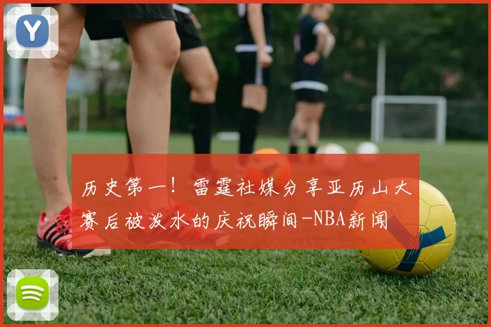 历史第一！雷霆社媒分享亚历山大赛后被泼水的庆祝瞬间-NBA新闻