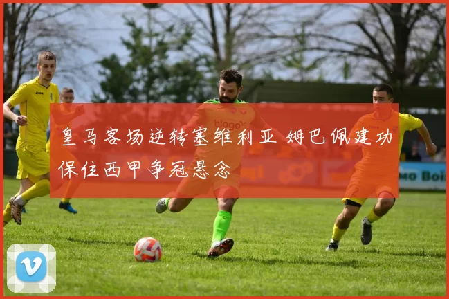 皇马客场逆转塞维利亚 姆巴佩建功保住西甲争冠悬念