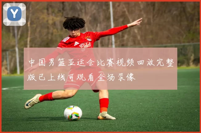 中国男篮亚运会比赛视频回放完整版已上线可观看全场录像