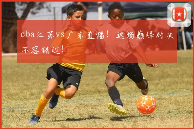 cba江苏vs广东直播！这场巅峰对决不容错过！
