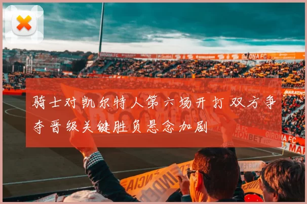 骑士对凯尔特人第六场开打 双方争夺晋级关键胜负悬念加剧