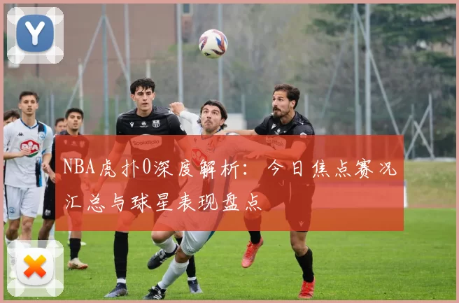 NBA虎扑0深度解析：今日焦点赛况汇总与球星表现盘点