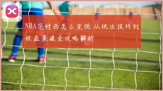 NBA范特西怎么变现 从玩法技巧到收益渠道全攻略解析