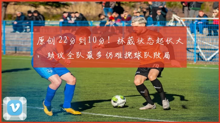 原创 22分到10分！林葳状态起伏大，助攻全队最多仍难挽球队败局
